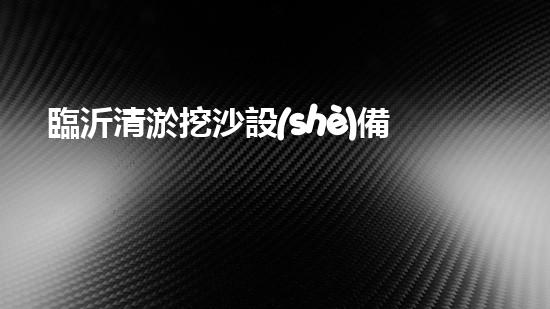 臨沂清淤挖沙設(shè)備定做：解決污泥困擾，挖掘出瑰寶！